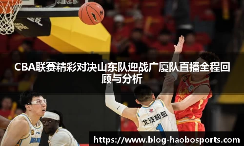 CBA联赛精彩对决山东队迎战广厦队直播全程回顾与分析