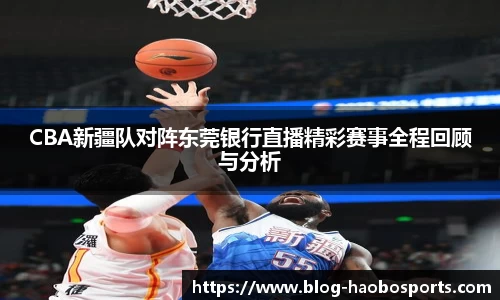 CBA新疆队对阵东莞银行直播精彩赛事全程回顾与分析