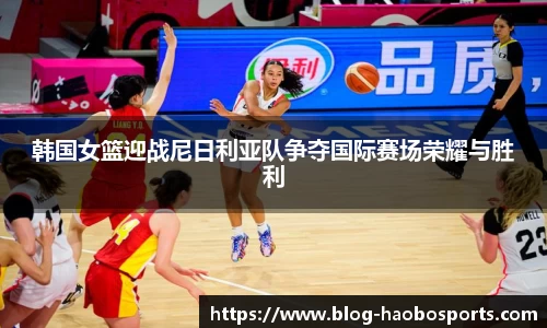 韩国女篮迎战尼日利亚队争夺国际赛场荣耀与胜利