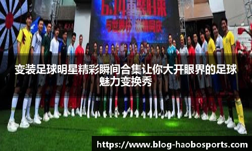 变装足球明星精彩瞬间合集让你大开眼界的足球魅力变换秀