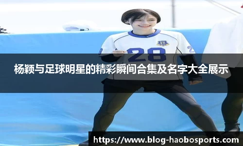 杨颖与足球明星的精彩瞬间合集及名字大全展示