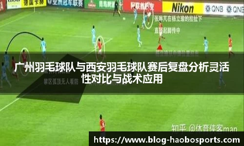 广州羽毛球队与西安羽毛球队赛后复盘分析灵活性对比与战术应用