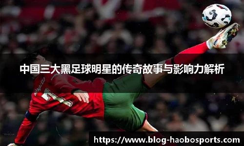 中国三大黑足球明星的传奇故事与影响力解析