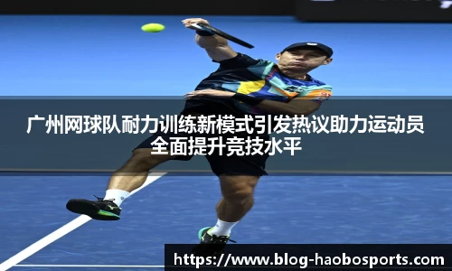 广州网球队耐力训练新模式引发热议助力运动员全面提升竞技水平